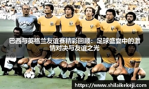 巴西与英格兰友谊赛精彩回顾：足球盛宴中的激情对决与友谊之光